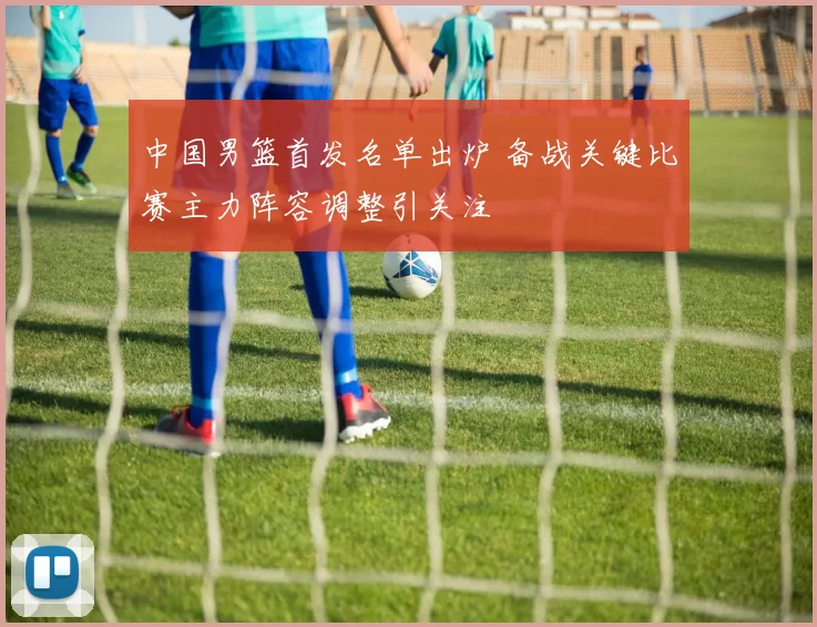 中国男篮首发名单出炉 备战关键比赛主力阵容调整引关注