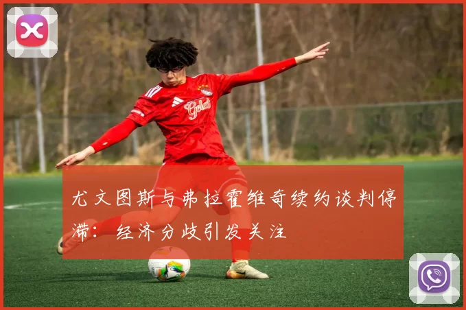 尤文图斯与弗拉霍维奇续约谈判停滞：经济分歧引发关注
