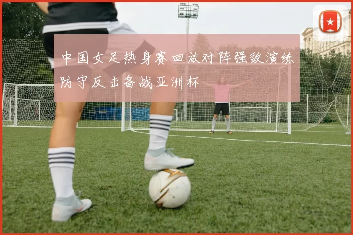 中国女足热身赛回放对阵强敌演练防守反击备战亚洲杯