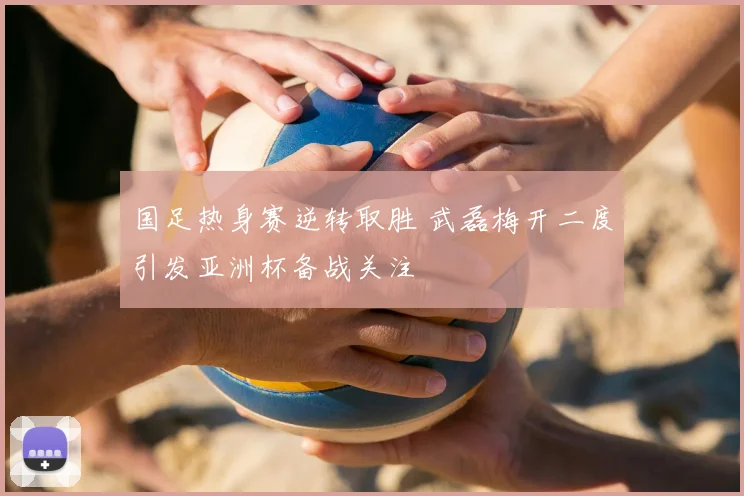 国足热身赛逆转取胜 武磊梅开二度引发亚洲杯备战关注