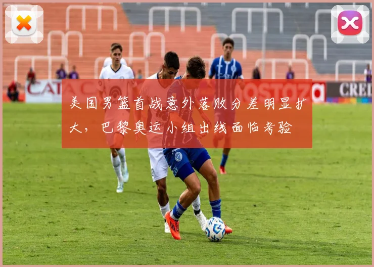 美国男篮首战意外落败分差明显扩大，巴黎奥运小组出线面临考验
