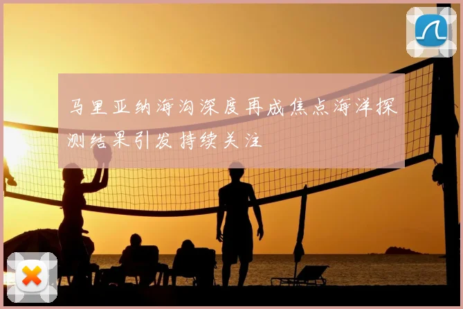 马里亚纳海沟深度再成焦点海洋探测结果引发持续关注