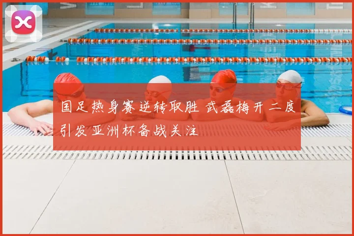 国足热身赛逆转取胜 武磊梅开二度引发亚洲杯备战关注