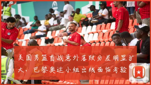 美国男篮首战意外落败分差明显扩大，巴黎奥运小组出线面临考验