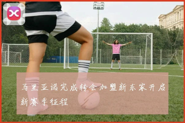 马里亚诺完成转会加盟新东家开启新赛季征程